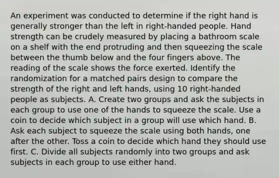 An experiment was conducted to determine if the right hand is generally stronger than the left in right-handed people. Hand strength can be crudely measured by placing a bathroom scale on a shelf with the end protruding and then squeezing the scale between the thumb below and the four fingers above. The reading of the scale shows the force exerted. Identify the randomization for a matched pairs design to compare the strength of the right and left hands, using 10 right-handed people as subjects. A. Create two groups and ask the subjects in each group to use one of the hands to squeeze the scale. Use a coin to decide which subject in a group will use which hand. B. Ask each subject to squeeze the scale using both hands, one after the other. Toss a coin to decide which hand they should use first. C. Divide all subjects randomly into two groups and ask subjects in each group to use either hand.