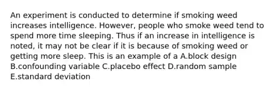 An experiment is conducted to determine if smoking weed increases intelligence. However, people who smoke weed tend to spend more time sleeping. Thus if an increase in intelligence is noted, it may not be clear if it is because of smoking weed or getting more sleep. This is an example of a A.block design B.confounding variable C.placebo effect D.random sample E.<a href='https://www.questionai.com/knowledge/kqGUr1Cldy-standard-deviation' class='anchor-knowledge'>standard deviation</a>