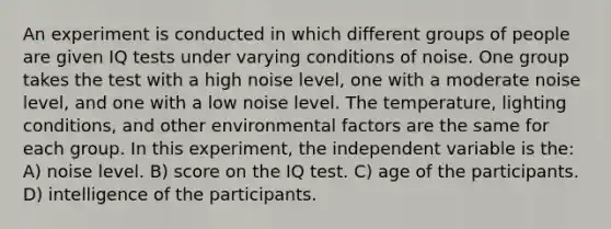 An experiment is conducted in which different groups of people are given IQ tests under varying conditions of noise. One group takes the test with a high noise level, one with a moderate noise level, and one with a low noise level. The temperature, lighting conditions, and other environmental factors are the same for each group. In this experiment, the independent variable is the: A) noise level. B) score on the IQ test. C) age of the participants. D) intelligence of the participants.