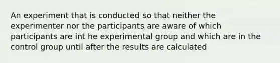 An experiment that is conducted so that neither the experimenter nor the participants are aware of which participants are int he experimental group and which are in the control group until after the results are calculated