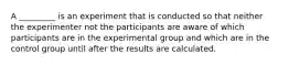 A _________ is an experiment that is conducted so that neither the experimenter not the participants are aware of which participants are in the experimental group and which are in the control group until after the results are calculated.