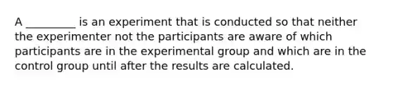 A _________ is an experiment that is conducted so that neither the experimenter not the participants are aware of which participants are in the experimental group and which are in the control group until after the results are calculated.