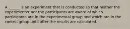 A ______ is an experiment that is conducted so that neither the experimenter nor the participants are aware of which participants are in the experimental group and which are in the control group until after the results are calculated.