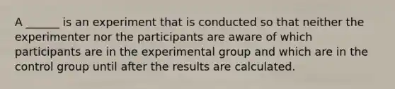 A ______ is an experiment that is conducted so that neither the experimenter nor the participants are aware of which participants are in the experimental group and which are in the control group until after the results are calculated.