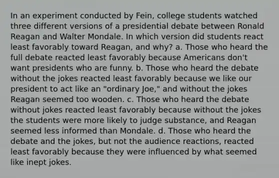 In an experiment conducted by Fein, college students watched three different versions of a presidential debate between Ronald Reagan and Walter Mondale. In which version did students react least favorably toward Reagan, and why? a. Those who heard the full debate reacted least favorably because Americans don't want presidents who are funny. b. Those who heard the debate without the jokes reacted least favorably because we like our president to act like an "ordinary Joe," and without the jokes Reagan seemed too wooden. c. Those who heard the debate without jokes reacted least favorably because without the jokes the students were more likely to judge substance, and Reagan seemed less informed than Mondale. d. Those who heard the debate and the jokes, but not the audience reactions, reacted least favorably because they were influenced by what seemed like inept jokes.