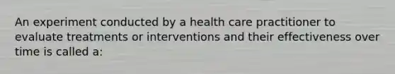 An experiment conducted by a health care practitioner to evaluate treatments or interventions and their effectiveness over time is called a: