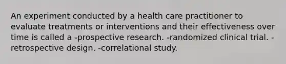 An experiment conducted by a health care practitioner to evaluate treatments or interventions and their effectiveness over time is called a -prospective research. -randomized clinical trial. -retrospective design. -correlational study.