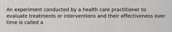 An experiment conducted by a health care practitioner to evaluate treatments or interventions and their effectiveness over time is called a