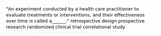 "An experiment conducted by a health care practitioner to evaluate treatments or interventions, and their effectiveness over time is called a______." retrospective design prospective research randomized clinical trial correlational study