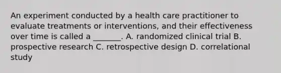 An experiment conducted by a health care practitioner to evaluate treatments or interventions, and their effectiveness over time is called a _______. A. randomized clinical trial B. prospective research C. retrospective design D. correlational study