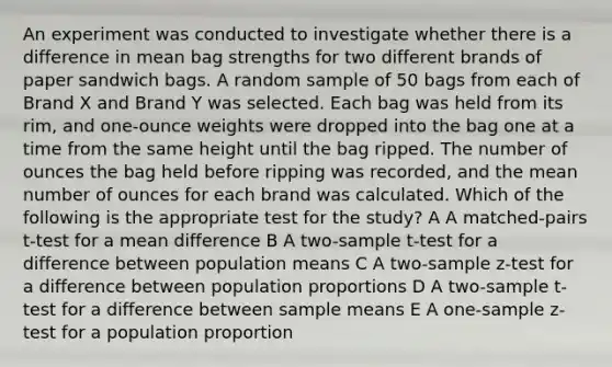 An experiment was conducted to investigate whether there is a difference in mean bag strengths for two different brands of paper sandwich bags. A random sample of 50 bags from each of Brand X and Brand Y was selected. Each bag was held from its rim, and one-ounce weights were dropped into the bag one at a time from the same height until the bag ripped. The number of ounces the bag held before ripping was recorded, and the mean number of ounces for each brand was calculated. Which of the following is the appropriate test for the study? A A matched-pairs t-test for a mean difference B A two-sample t-test for a difference between population means C A two-sample z-test for a difference between population proportions D A two-sample t-test for a difference between sample means E A one-sample z-test for a population proportion