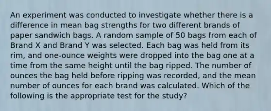 An experiment was conducted to investigate whether there is a difference in mean bag strengths for two different brands of paper sandwich bags. A random sample of 50 bags from each of Brand X and Brand Y was selected. Each bag was held from its rim, and one-ounce weights were dropped into the bag one at a time from the same height until the bag ripped. The number of ounces the bag held before ripping was recorded, and the mean number of ounces for each brand was calculated. Which of the following is the appropriate test for the study?