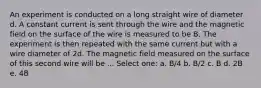 An experiment is conducted on a long straight wire of diameter d. A constant current is sent through the wire and the magnetic field on the surface of the wire is measured to be B. The experiment is then repeated with the same current but with a wire diameter of 2d. The magnetic field measured on the surface of this second wire will be ... Select one: a. B/4 b. B/2 c. B d. 2B e. 4B