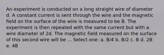 An experiment is conducted on a long straight wire of diameter d. A constant current is sent through the wire and the magnetic field on the surface of the wire is measured to be B. The experiment is then repeated with the same current but with a wire diameter of 2d. The magnetic field measured on the surface of this second wire will be ... Select one: a. B/4 b. B/2 c. B d. 2B e. 4B