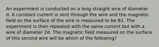 An experiment is conducted on a long straight wire of diameter d. A constant current is sent through the wire and the magnetic field on the surface of the wire is measured to be B1. The experiment is then repeated with the same current but with a wire of diameter 2d. The magnetic field measured on the surface of this second wire will be which of the following?