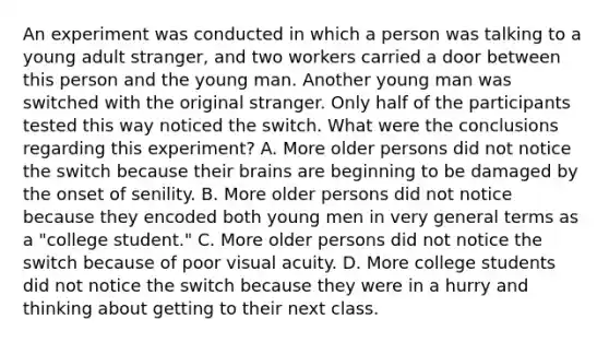 An experiment was conducted in which a person was talking to a young adult stranger, and two workers carried a door between this person and the young man. Another young man was switched with the original stranger. Only half of the participants tested this way noticed the switch. What were the conclusions regarding this experiment? A. More older persons did not notice the switch because their brains are beginning to be damaged by the onset of senility. B. More older persons did not notice because they encoded both young men in very general terms as a "college student." C. More older persons did not notice the switch because of poor visual acuity. D. More college students did not notice the switch because they were in a hurry and thinking about getting to their next class.