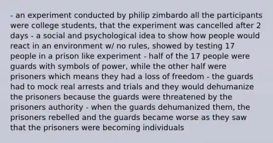 - an experiment conducted by philip zimbardo all the participants were college students, that the experiment was cancelled after 2 days - a social and psychological idea to show how people would react in an environment w/ no rules, showed by testing 17 people in a prison like experiment - half of the 17 people were guards with symbols of power, while the other half were prisoners which means they had a loss of freedom - the guards had to mock real arrests and trials and they would dehumanize the prisoners because the guards were threatened by the prisoners authority - when the guards dehumanized them, the prisoners rebelled and the guards became worse as they saw that the prisoners were becoming individuals