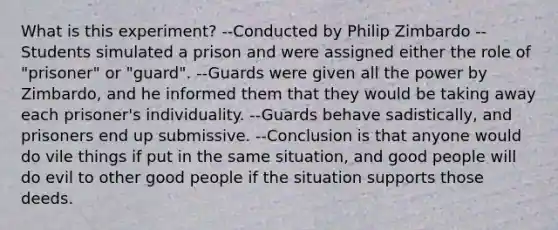 What is this experiment? --Conducted by Philip Zimbardo --Students simulated a prison and were assigned either the role of "prisoner" or "guard". --Guards were given all the power by Zimbardo, and he informed them that they would be taking away each prisoner's individuality. --Guards behave sadistically, and prisoners end up submissive. --Conclusion is that anyone would do vile things if put in the same situation, and good people will do evil to other good people if the situation supports those deeds.