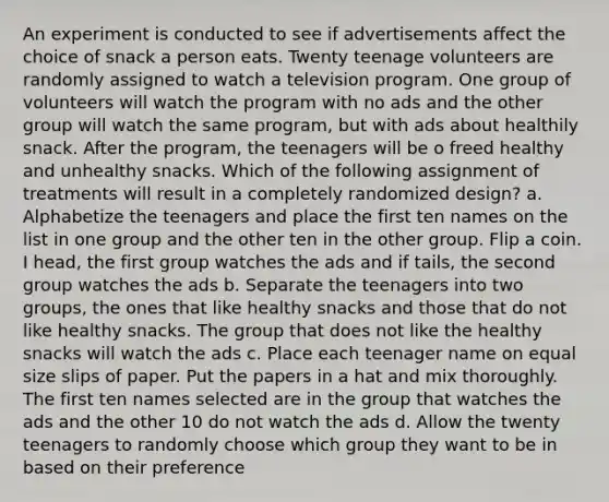 An experiment is conducted to see if advertisements affect the choice of snack a person eats. Twenty teenage volunteers are randomly assigned to watch a television program. One group of volunteers will watch the program with no ads and the other group will watch the same program, but with ads about healthily snack. After the program, the teenagers will be o freed healthy and unhealthy snacks. Which of the following assignment of treatments will result in a completely randomized design? a. Alphabetize the teenagers and place the first ten names on the list in one group and the other ten in the other group. Flip a coin. I head, the first group watches the ads and if tails, the second group watches the ads b. Separate the teenagers into two groups, the ones that like healthy snacks and those that do not like healthy snacks. The group that does not like the healthy snacks will watch the ads c. Place each teenager name on equal size slips of paper. Put the papers in a hat and mix thoroughly. The first ten names selected are in the group that watches the ads and the other 10 do not watch the ads d. Allow the twenty teenagers to randomly choose which group they want to be in based on their preference