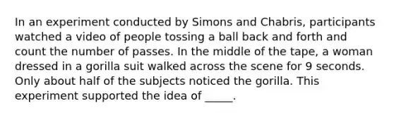 In an experiment conducted by Simons and Chabris, participants watched a video of people tossing a ball back and forth and count the number of passes. In the middle of the tape, a woman dressed in a gorilla suit walked across the scene for 9 seconds. Only about half of the subjects noticed the gorilla. This experiment supported the idea of _____.