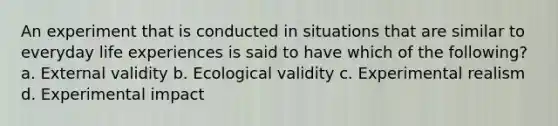 An experiment that is conducted in situations that are similar to everyday life experiences is said to have which of the following? a. External validity b. Ecological validity c. Experimental realism d. Experimental impact