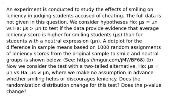 An experiment is conducted to study the effects of smiling on leniency in judging students accused of cheating. The full data is not given in this question. We consider hypotheses Ho: μs = μn vs Ha: μs > μn to test if the data provide evidence that average leniency score is higher for smiling students (μs) than for students with a neutral expression (μn). A dotplot for the difference in sample means based on 1000 random assignments of leniency scores from the original sample to smile and neutral groups is shown below: (See: https://imgur.com/jMWBF68) (b) Now we consider the test with a two-tailed alternative, Ho: μs = μn vs Ha: μs ≠ μn, where we make no assumption in advance whether smiling helps or discourages leniency. Does the randomization distribution change for this test? Does the p-value change?