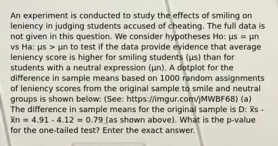 An experiment is conducted to study the effects of smiling on leniency in judging students accused of cheating. The full data is not given in this question. We consider hypotheses Ho: μs = μn vs Ha: μs > μn to test if the data provide evidence that average leniency score is higher for smiling students (μs) than for students with a neutral expression (μn). A dotplot for the difference in sample means based on 1000 random assignments of leniency scores from the original sample to smile and neutral groups is shown below: (See: https://imgur.com/jMWBF68) (a) The difference in sample means for the original sample is D: x̅s - x̅n = 4.91 - 4.12 = 0.79 (as shown above). What is the p-value for the one-tailed test? Enter the exact answer.