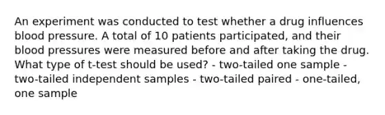 An experiment was conducted to test whether a drug influences blood pressure. A total of 10 patients participated, and their blood pressures were measured before and after taking the drug. What type of t-test should be used? - two-tailed one sample - two-tailed independent samples - two-tailed paired - one-tailed, one sample