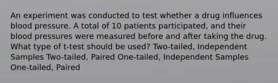 An experiment was conducted to test whether a drug influences blood pressure. A total of 10 patients participated, and their blood pressures were measured before and after taking the drug. What type of t-test should be used? Two-tailed, Independent Samples Two-tailed, Paired One-tailed, Independent Samples One-tailed, Paired