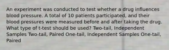 An experiment was conducted to test whether a drug influences blood pressure. A total of 10 patients participated, and their blood pressures were measured before and after taking the drug. What type of t-test should be used? Two-tail, Independent Samples Two-tail, Paired One-tail, Independent Samples One-tail, Paired