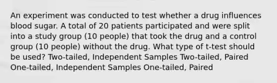 An experiment was conducted to test whether a drug influences blood sugar. A total of 20 patients participated and were split into a study group (10 people) that took the drug and a control group (10 people) without the drug. What type of t-test should be used? Two-tailed, Independent Samples Two-tailed, Paired One-tailed, Independent Samples One-tailed, Paired