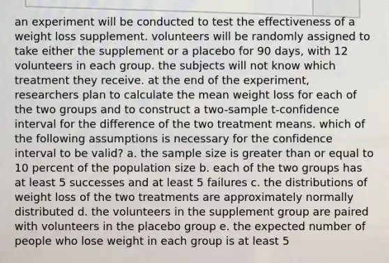 an experiment will be conducted to test the effectiveness of a weight loss supplement. volunteers will be randomly assigned to take either the supplement or a placebo for 90 days, with 12 volunteers in each group. the subjects will not know which treatment they receive. at the end of the experiment, researchers plan to calculate the mean weight loss for each of the two groups and to construct a two-sample t-confidence interval for the difference of the two treatment means. which of the following assumptions is necessary for the confidence interval to be valid? a. the sample size is greater than or equal to 10 percent of the population size b. each of the two groups has at least 5 successes and at least 5 failures c. the distributions of weight loss of the two treatments are approximately normally distributed d. the volunteers in the supplement group are paired with volunteers in the placebo group e. the expected number of people who lose weight in each group is at least 5