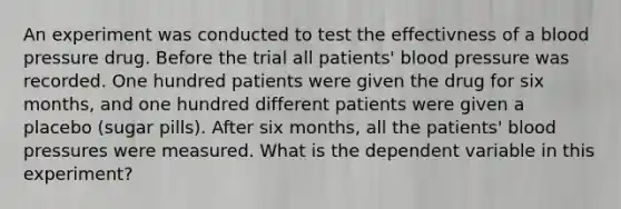 An experiment was conducted to test the effectivness of a blood pressure drug. Before the trial all patients' blood pressure was recorded. One hundred patients were given the drug for six months, and one hundred different patients were given a placebo (sugar pills). After six months, all the patients' blood pressures were measured. What is the dependent variable in this experiment?