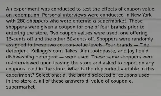 An experiment was conducted to test the effects of coupon value on redemption. Personal interviews were conducted in New York with 280 shoppers who were entering a supermarket. These shoppers were given a coupon for one of four brands prior to entering the store. Two coupon values were used, one offering 15-cents off and the other 50-cents off. Shoppers were randomly assigned to these two coupon-value levels. Four brands — Tide detergent, Kellogg's corn flakes, Aim toothpaste, and Joy liquid dishwashing detergent — were used. These same shoppers were re-interviewed upon leaving the store and asked to report on any coupons used in the store. What is the dependent variable in this experiment? Select one: a. the brand selected b. coupons used in the store c. all of these answers d. value of coupon e. supermarket