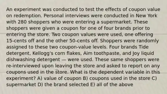 An experiment was conducted to test the effects of coupon value on redemption. Personal interviews were conducted in New York with 280 shoppers who were entering a supermarket. These shoppers were given a coupon for one of four brands prior to entering the store. Two coupon values were used, one offering 15-cents off and the other 50-cents off. Shoppers were randomly assigned to these two coupon-value levels. Four brands Tide detergent, Kellogg's corn flakes, Aim toothpaste, and Joy liquid dishwashing detergent — were used. These same shoppers were re-interviewed upon leaving the store and asked to report on any coupons used in the store. What is the dependent variable in this experiment? A) value of coupon B) coupons used in the store C) supermarket D) the brand selected E) all of the above