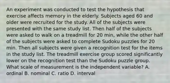 An experiment was conducted to test the hypothesis that exercise affects memory in the elderly. Subjects aged 60 and older were recruited for the study. All of the subjects were presented with the same study list. Then half of the subjects were asked to walk on a treadmill for 20 min, while the other half of the subjects were asked to complete Sudoku puzzles for 20 min. Then all subjects were given a recognition test for the items in the study list. The treadmill exercise group scored significantly lower on the recognition test than the Sudoku puzzle group. What scale of measurement is the independent variable? A. ordinal B. nominal C. ratio D. interval