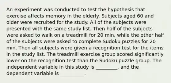 An experiment was conducted to test the hypothesis that exercise affects memory in the elderly. Subjects aged 60 and older were recruited for the study. All of the subjects were presented with the same study list. Then half of the subjects were asked to walk on a treadmill for 20 min, while the other half of the subjects were asked to complete Sudoku puzzles for 20 min. Then all subjects were given a recognition test for the items in the study list. The treadmill exercise group scored significantly lower on the recognition test than the Sudoku puzzle group. The independent variable in this study is _________, and the dependent variable is __________.