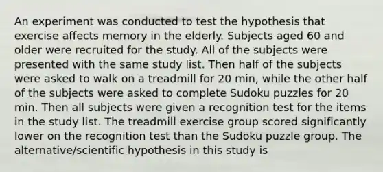 An experiment was conducted to test the hypothesis that exercise affects memory in the elderly. Subjects aged 60 and older were recruited for the study. All of the subjects were presented with the same study list. Then half of the subjects were asked to walk on a treadmill for 20 min, while the other half of the subjects were asked to complete Sudoku puzzles for 20 min. Then all subjects were given a recognition test for the items in the study list. The treadmill exercise group scored significantly lower on the recognition test than the Sudoku puzzle group. The alternative/scientific hypothesis in this study is