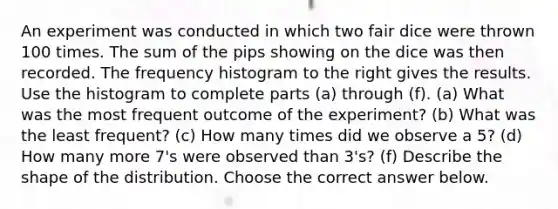 An experiment was conducted in which two fair dice were thrown 100 times. The sum of the pips showing on the dice was then recorded. The frequency histogram to the right gives the results. Use the histogram to complete parts​ (a) through​ (f). ​(a) What was the most frequent outcome of the​ experiment? (b) What was the least​ frequent? ​(c) How many times did we observe a 5​? ​(d) How many more 7​'s were observed than 3​'s? ​(f) Describe the shape of the distribution. Choose the correct answer below.