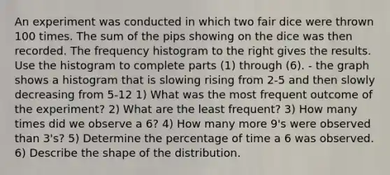 An experiment was conducted in which two fair dice were thrown 100 times. The sum of the pips showing on the dice was then recorded. The frequency histogram to the right gives the results. Use the histogram to complete parts​ (1) through​ (6). - the graph shows a histogram that is slowing rising from 2-5 and then slowly decreasing from 5-12 1) What was the most frequent outcome of the experiment? 2) What are the least frequent? 3) How many times did we observe a 6? 4) How many more 9's were observed than 3's? 5) Determine the percentage of time a 6 was observed. 6) Describe the shape of the distribution.