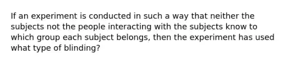 If an experiment is conducted in such a way that neither the subjects not the people interacting with the subjects know to which group each subject belongs, then the experiment has used what type of blinding?