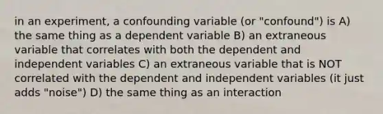 in an experiment, a confounding variable (or "confound") is A) the same thing as a dependent variable B) an extraneous variable that correlates with both the dependent and independent variables C) an extraneous variable that is NOT correlated with the dependent and independent variables (it just adds "noise") D) the same thing as an interaction