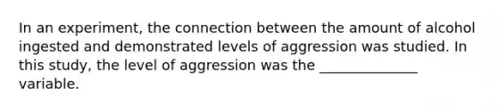 In an experiment, the connection between the amount of alcohol ingested and demonstrated levels of aggression was studied. In this study, the level of aggression was the ______________ variable.