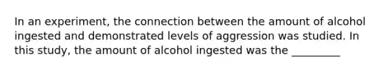 In an experiment, the connection between the amount of alcohol ingested and demonstrated levels of aggression was studied. In this study, the amount of alcohol ingested was the _________