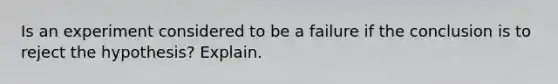 Is an experiment considered to be a failure if the conclusion is to reject the hypothesis? Explain.