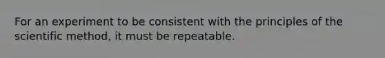 For an experiment to be consistent with the principles of the scientific method, it must be repeatable.