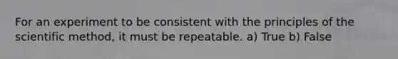 For an experiment to be consistent with the principles of the scientific method, it must be repeatable. a) True b) False