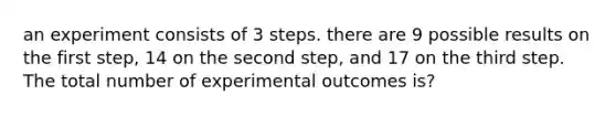 an experiment consists of 3 steps. there are 9 possible results on the first step, 14 on the second step, and 17 on the third step. The total number of experimental outcomes is?