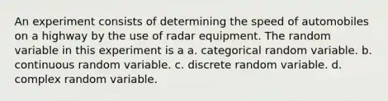 An experiment consists of determining the speed of automobiles on a highway by the use of radar equipment. The random variable in this experiment is a a. categorical random variable. b. continuous random variable. c. discrete random variable. d. complex random variable.