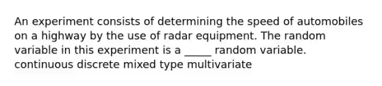 An experiment consists of determining the speed of automobiles on a highway by the use of radar equipment. The random variable in this experiment is a _____ random variable. continuous discrete mixed type multivariate